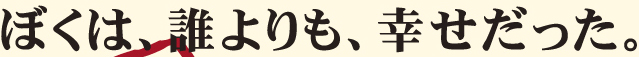 ぼくは、誰よりも、幸せだった。