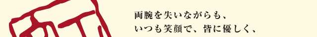 両腕を失いながらも、いつも笑顔で、皆に優しく、