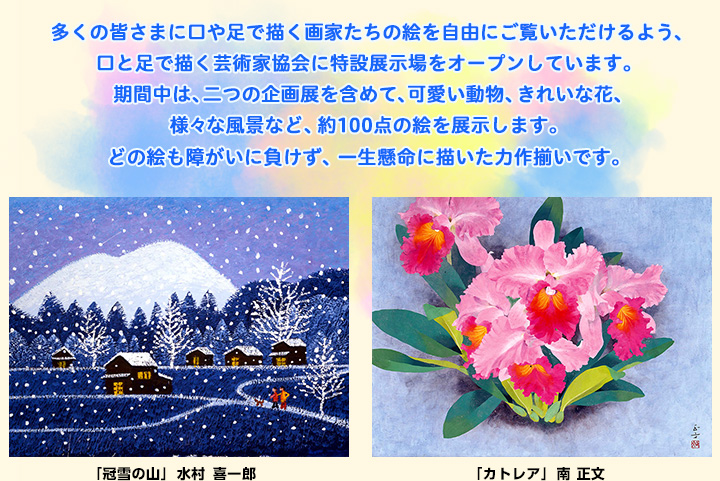 多くの皆さまに口や足で描く画家たちの絵を自由にご覧いただけるよう、口と足で描く芸術家協会に特設展示場をオープンしています。期間中は、二つの企画展を含めて、可愛い動物、きれいな花、様々な風景など、約100点の絵を展示します。どの絵も障がいに負けず、一生懸命に描いた力作揃いです。