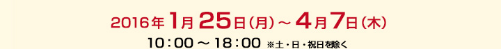 2016年1月25日(月)～4月7日(木)　/　10：00～18：00　※土・日・祝日を除く