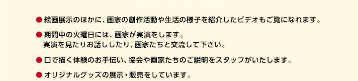 ●絵画展示のほかに、画家の創作活動や生活の様子を紹介したビデオもご覧になれます。　/　●期間中の火曜日には、画家が実演をします。実演を見たりお話ししたり、画家たちと交流して下さい。　/　●口で描く体験のお手伝い、協会や画家たちのご説明をスタッフがいたします。　/　●オリジナルグッズの展示・販売をしています。