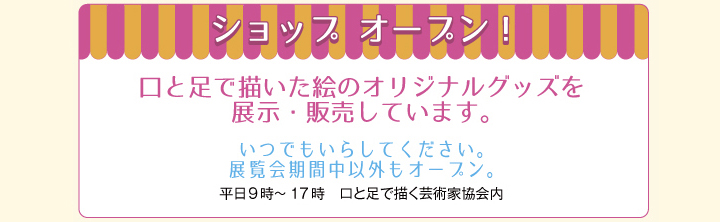 ショップ　オープン！　/　口と足で描いた絵のオリジナルグッズを展示・販売しています。　/　いつでもいらしてください。　/　展覧会期間中以外もオープン。　/　（平日9時～17時　口と足で描く芸術家協会内）