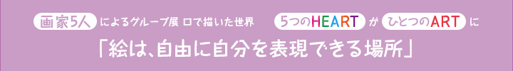 画家5人によるグループ展 口で描いた世界5つのHEARTがひとつのARTに「絵は、自由に自分を表現できる場所」