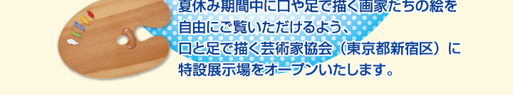 夏休み期間中に口や足で描く画家たちの絵を自由にご覧いただけるよう、口と足で描く芸術家協会に特設展示場をオープンいたしました。