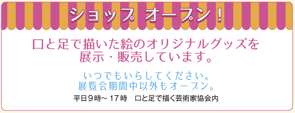 ショップ　オープン！　/　口と足で描いた絵のオリジナルグッズを展示・販売しています。　/　いつでもいらしてください。　/　展覧会期間中以外もオープン。　/　（平日9時～17時　口と足で描く芸術家協会内）