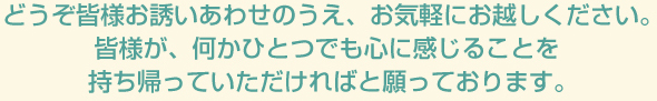 どうぞ皆様お誘いあわせのうえ、お気軽にお越しください。
					皆様が、何かひとつでも心に感じることを持ち帰っていただければと願っております。