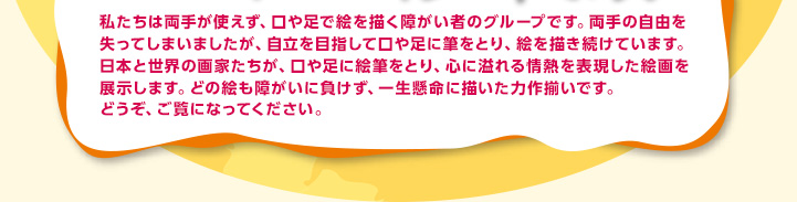 私たちは両手が使えず、口や足で絵を描く障がい者のグループです。両手の自由を失ってしまいましたが、自立を目指して口や足に筆をとり、絵を描き続けています。日本と世界の画家たちが、口や足に絵筆をとり、心に溢れる情熱を表現した絵画を展示します。どの絵も障がいに負けず、一生懸命に描いた力作揃いです。どうぞ、ご覧になってください。