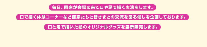 毎日、画家が会場に来て口や足で描く実演をします。口で描く体験コーナーなど画家たちと皆さまとの交流を図る催しを企画しております。口と足で描いた絵のオリジナルグッズを展示販売します。