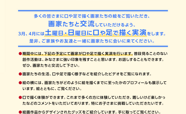 多くの皆さまに口や足で描く画家たちの絵をご覧いただき、画家たちと交流していただけるよう、3月、4月には土曜日・日曜日に口や足で描く実演をします。是非、ご家族やお友達と一緒に画家たちに会いに来てください。期間中には、下記の予定にて画家が口や足で描く実演を行います。普段見ることのない創作活動は、みなさまに強い印象を残すことと思います。お話しすることもできます。ぜひ、画家たちと交流して下さい。画家たちの生活、口や足で描く様子などを紹介したビデオをご覧になれます。絵の横には、画家たちがどのように絵を描くまでに至ったかのプロフィールも展示しています。絵とともに、ご覧ください。口で描く体験ができます。これまで多くの方に体験していただき、難しいけど楽しかったなどのコメントをいただいております。特にお子さまに挑戦していただきたいです。絵画作品からデザインされたグッズをご紹介しています。手に取ってご覧ください。