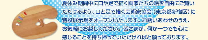 夏休み期間中に口や足で描く画家たちの絵を自由にご覧いただけるよう、口と足で描く芸術家協会（東京都新宿区）に特設展示場をオープンいたします。お誘いあわせのうえ、お気軽にお越しください。皆さまが、何か一つでも心に感じることを持ち帰っていただければと願っております。