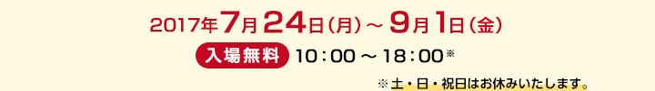 2017年7月24日（月）～9月1日（金）　/　入場無料 10：00～18：00※　※土日祝はお休みいたします。