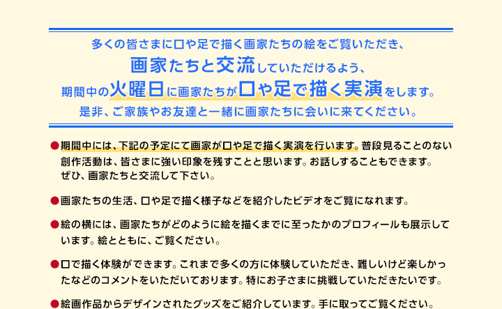 多くの皆さまに口や足で描く画家たちの絵をご覧いただき、画家たちと交流していただけるよう、期間中の火曜日に画家たちが口や足で描く実演を行います。是非、ご家族やお友達と一緒に画家たちに会いに来てください。期間中には、下記の予定にて画家が口や足で描く実演を行います。普段見ることのない創作活動は、皆さまに強い印象を残すことと思います。お話しすることもできます。ぜひ、画家たちと交流して下さい。画家たちの生活、口や足で描く様子などを紹介したビデオをご覧になれます。絵の横には、画家たちがどのように絵を描くまでに至ったかのプロフィールも展示しています。絵とともに、ご覧ください。口で描く体験ができます。これまで多くの方に体験していただき、難しいけど楽しかったなどのコメントをいただいております。特にお子さまに挑戦していただきたいです。絵画作品からデザインされたグッズをご紹介しています。手に取ってご覧ください。