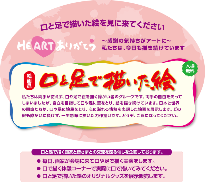 絵画展 口と足で描いた絵 私たちは両手が使えず、口や足で絵を描く障がい者のグループです。両手の自由を失ってしまいましたが、自立を目指して口や足に筆をとり、絵を描き続けています。日本と世界の画家たちが、口や足に絵筆をとり、心に溢れる情熱を表現した絵画を展示します。どの絵も障がいに負けず、一生懸命に描いた力作揃いです。どうぞ、ご覧になってください。 毎日、画家が会場に来て口や足で描く実演をします。口で描く体験コーナーなど画家たちと皆さまとの交流を図る催しを企画しております。口と足で描いた絵のオリジナルグッズを展示販売します。