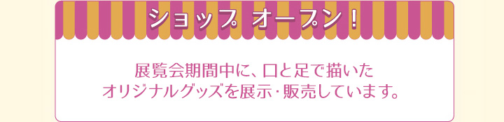 ショップオープン！　展示期間中に、口と足で描いたオリジナルグッズを展示・販売しています。