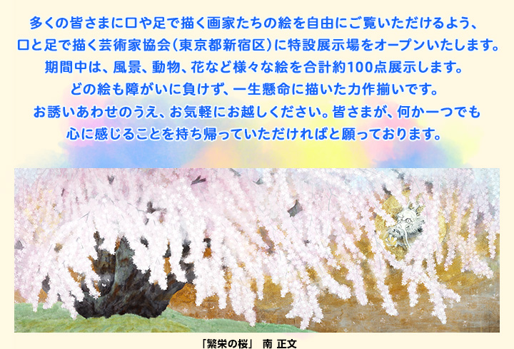 多くの皆さまに口や足で描く画家たちの絵を自由にご覧いただけるよう、口と足で描く芸術家協会（東京都新宿区）に特設展示場をオープンいたします。期間中は、風景、動物、花など様々な絵を合計約100点展示します。どの絵も障がいに負けず、一生懸命に描いた力作揃いです。お誘いあわせのうえ、お気軽にお越しください。皆さまが、何か一つでも心に感じることを持ち帰っていただければと願っております。