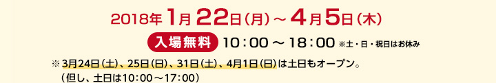 1月22日（月）～4月5日（木） / 入場無料 10：00～18：00※土・日・祝日はお休み ※3月24日（土）、25日（日）、31日（土）、4月1日（日）は土日もオープン。（但し、土日は10：00～17：00）