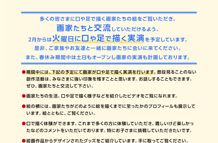 多くの皆さまに口や足で描く画家たちの絵をご覧いただき、画家たちと交流していただけるよう、2月からは火曜日に口や足で描く実演を予定しています。是非、ご家族やお友達と一緒に画家たちに会いに来てください。また、春休み期間中は土日もオープンし画家の実演も計画しております。期間中には、下記の予定にて画家が口や足で描く実演を行います。普段見ることのない創作活動は、みなさまに強い印象を残すことと思います。お話しすることもできます。ぜひ、画家たちと交流して下さい。画家たちの生活、口や足で描く様子などを紹介したビデオをご覧になれます。絵の横には、画家たちがどのように絵を描くまでに至ったかのプロフィールも展示しています。絵とともに、ご覧ください。口で描く体験ができます。これまで多くの方に体験していただき、難しいけど楽しかったなどのコメントをいただいております。特にお子さまに挑戦していただきたいです。絵画作品からデザインされたグッズをご紹介しています。手に取ってご覧ください。