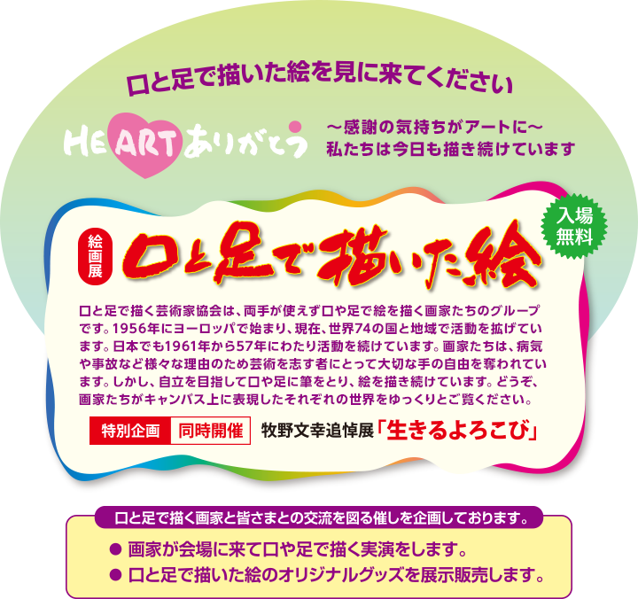 口と足で描いた絵を見に来てください　絵画展【口と足で描いた絵～HEARTありがとう～」　感謝の気持ちがアートに　私たちは、今日も描き続けています　入場無料　 口と足で描く芸術家協会は、両手が使えず口や足で絵を描く画家たちのグループです。1956年にヨーロッパで始まり、現在、世界74の国と地域で活動を拡げています。日本でも1961年から57年にわたり活動を続けています。画家たちは、病気や事故など様々な理由のため芸術を志す者にとって大切な手の自由を奪われています。しかし、自立を目指して口や足に筆をとり、絵を描き続けています。どうぞ、画家たちがキャンバス上に表現したそれぞれの世界をゆっくりとご覧ください。　特別企画 同時開催 牧野文幸追悼展「生きるよろこび」　口と足で描く画家と皆さまとの交流を図る催しを企画しております。●画家が会場に来て口や足で描く実演をします。●口と足で描いた絵のオリジナルグッズを展示販売します。