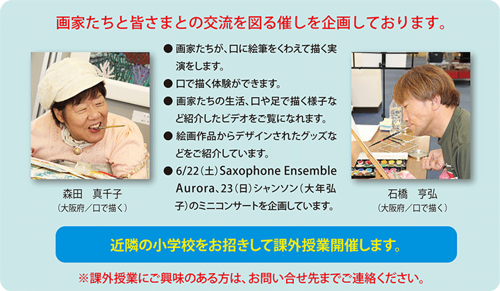 画家たちと皆さまとの交流を図る催しを企画しております。　石橋亨弘（大阪府／口で描く）　森田真千子（大阪府／口で描く）　●画家たちが、口に絵筆をくわえて描く実演をします。　●口で描く体験ができます。　●画家たちの生活、口や足で描く様子など紹介したビデオをご覧になれます。　●絵画作品からデザインされたグッズなどをご紹介しています。　● 6/22(土) Saxophone Ensemble Aurora、23(日)シャンソン（大年 弘子)のコンサートを企画しています。　近隣の小学校をお招きして課外授業を開催します。　※課外授業にご興味のある方は、お問い合わせ先までご連絡ください。