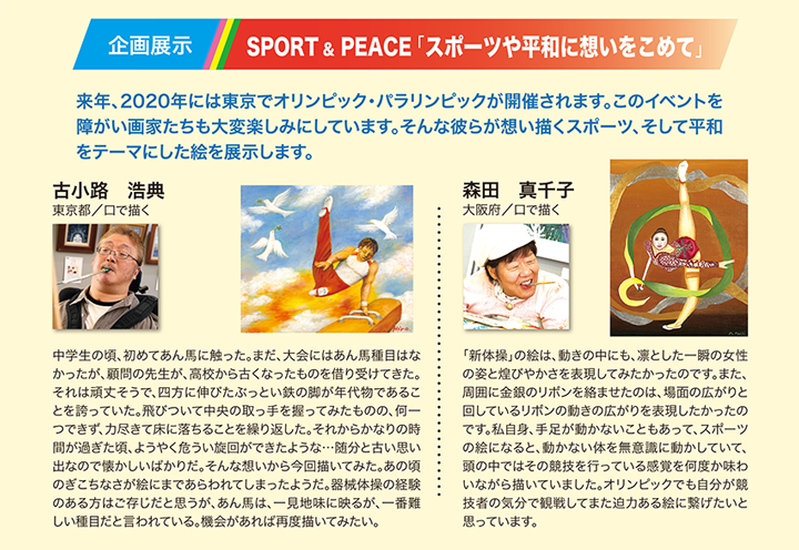 企画展示 SPORT&PEACE「スポーツや平和に想いを込めて」　来年、2020年には東京オリンピック・パラリンピックが開催されます。このイベントを障がい画家たちも大変楽しみにしています。そんな彼らが想い描いたスポーツ、そして平和をテーマにした絵を展示します。