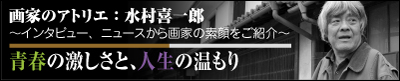 画家のアトリエ：水村 喜一郎　～インタビュー、ニュースから画家の素顔をご紹介～　【青春の激しさと、人生の温もり】