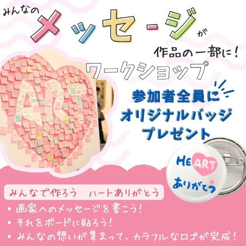 みんなのメッセージが作品の一部に! ワークショップ 参加者全員にオリジナルバッジプレゼント みんなで作ろうハートありがとう ・画家へのメッセージを書こう ・それをボードに貼って ・みんなの想いが集まって、カラフルなロゴが完成