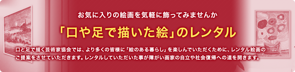 お気に入りの絵画を気軽に飾ってみませんか 「口や足で描いた絵」のレンタル 口と足で描く芸術家協会では、より多くの皆様に「絵のある暮らし」を楽しんでいただくために、レンタル絵画のご提案をさせていただきます。レンタルしていただいた事が障がい画家の自立や社会復帰への道を開きます。