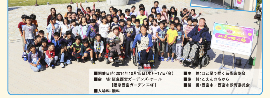 
						■　期間：2014年10月15日（水）～17日（金）
						■　会場：阪急西宮ガーデンズ・ホール　【阪急西宮ガーデンズ4F】
						■　入場料：無料
						■　主催：口と足で描く芸術家協会
						■　協賛：ごえんのちから
						■　後援：西宮市／西宮市教育委員会
						