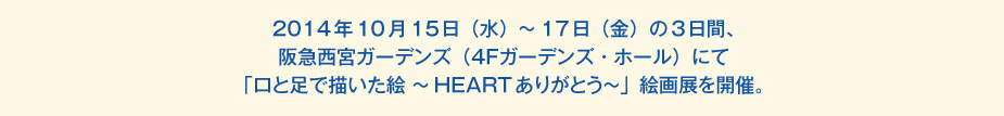 
						2014年10月15日（水）～17日（金）の3日間、阪急西宮ガーデンズ（4Ｆガーデンズ・ホール）にて
						「口と足で描いた絵 ～HEARTありがとう～」絵画展を開催。
						