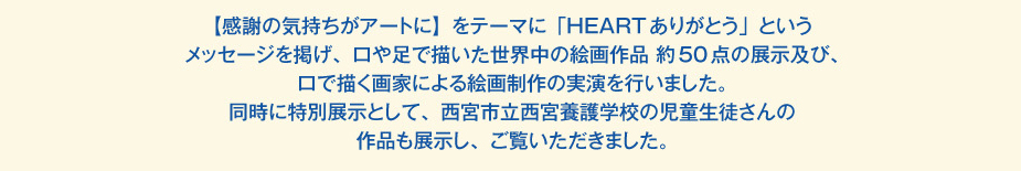 
						【感謝の気持ちがアートに】をテーマに「HEARTありがとう」というメッセージを掲げ、
						口や足で描いた世界中の絵画作品 約50点の展示及び、口で描く画家による絵画制作の実演を行いました。
						同時に特別展示として、西宮市立西宮養護学校の児童生徒さんの作品も展示し、ご覧いただきました。
						