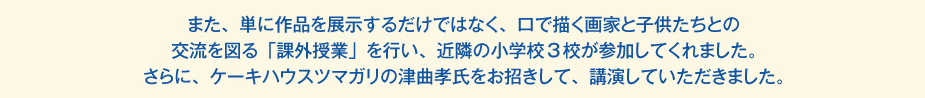 
						また、単に作品を展示するだけではなく、口で描く画家と子供たちとの交流を図る「課外授業」を行い、
						近隣の小学校3校が参加してくれました。
						さらに、ケーキハウスツマガリの津曲孝氏をお招きして、講演していただきました。
						