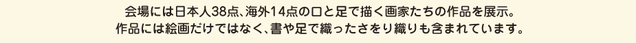 
						会場には日本人38点、海外14点の口と足で描く画家たちの作品を展示。
						作品には絵画だけではなく、書や足で織ったさをり織りも含まれています。
						