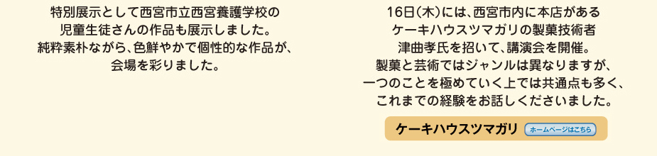 
 						特別展示として西宮市立西宮養護学校の児童生徒さんの作品も展示しました。
 						純粋素朴ながら、色鮮やかで個性的な作品が、会場を彩りました。
 						16日（木）には、西宮市内に本店があるケーキハウスツマガリの製菓技術者　津曲孝氏を招いて、講演会を開催。
 						製菓と芸術ではジャンルが異なりますが、一つのことを極めていく上では共通点も多く、
 						これまでの経験を御話しくださいました。