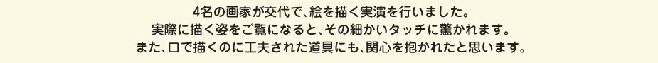 
						4名の画家が交代で、絵を描く実演を行いました。
						実際に描く姿をご覧になると、その細かいタッチに驚かれます。
						また、口で描くのに工夫された道具にも、関心を抱かれたと思います。
						