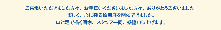 
						ご来場いただきました方々、お手伝いくださいました方々、ありがとうございました。
						楽しく、心に残る絵画展を開催できました。
						口と足で描く画家、スタッフ一同、感謝申し上げます。
						