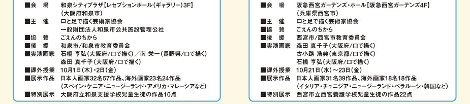 
						和泉展
						■会　場：　和泉シティプラザ【レセプションホール（ギャラリー）3Ｆ】　（大阪府和泉市）
						■主　催：　口と足で描く芸術家協会 / 一般財団法人和泉市公共施設管理公社
						■協　賛：　ごえんのちから
						■後　援：　和泉市/和泉市教育委員会
						■実演画家：　石橋　亨弘（大阪府/口で描く）／南　栄一（長野県/口で描く）
						／森田　真千子（大阪府/口で描く）
						■課外授業：　10月1日（木）・2日（金）
						■展示作品：　日本人画家32名57作品、海外画家23名24作品
						（スペイン・ケニア・ニュージーランド・アメリカ・マレーシアなど）
						■特別展示：　大阪府立和泉支援学校児童生徒の作品10点
						第3回西宮展
						■会　場：　阪急西宮ガーデンズ・ホール【阪急西宮ガーデンズ4Ｆ】　（兵庫県西宮市）
						■主　催：　口と足で描く芸術家協会
						■協　賛：　ごえんのちから
						■後　援：　西宮市/西宮市教育委員会
						■実演画家：　森田　真千子（大阪府/口で描く）／古小路　浩典（東京都/口で描く）
						／石橋　亨弘（大阪府/口で描く）
						■課外授業：　10月21日（水）～23日（金）
						■展示作品：　日本人画家31名39作品、海外画家18名18作品
						（イタリア・チュニジア・ニュージーランド・ベラルーシ・韓国など）
						■特別展示：　西宮市立西宮養護学校児童生徒の作品22点
						