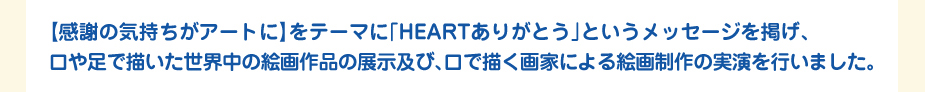 
						【感謝の気持ちがアートに】をテーマに「HEARTありがとう」というメッセージを掲げ、
						口や足で描いた世界中の絵画作品の展示及び、口で描く画家による絵画制作の実演を行いました。
						