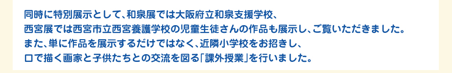 
						同時に特別展示として、和泉展では大阪府立和泉支援学校、
						西宮展では西宮市立西宮養護学校の児童生徒さんの作品も展示し、ご覧いただきました。
						また、単に作品を展示するだけではなく、近隣小学校をお招きし、
						口で描く画家と子供たちとの交流を図る「課外授業」を行いました。
						