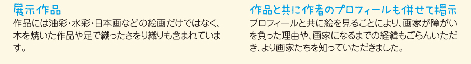 
						■展示作品
						作品には油彩・水彩・日本画などの絵画だけではなく、
						木を焼いた作品や足で織ったさをり織りも含まれています。
						■作品と共に作者のプロフィールも併せて掲示
						プロフィールと共に絵を見ることにより、画家が障がいを負った理由や、
						画家になるまでの経緯もごらんいただき、より画家たちを知っていただきました。
						