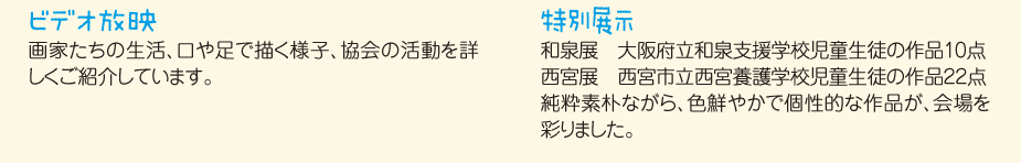
						■ビデオ放映
						画家たちの生活、口や足で描く様子、協会の活動を詳しくご紹介しています。
						■特別展示
						和泉展　　大阪府立和泉支援学校児童生徒の作品10点
						西宮展　　西宮市立西宮養護学校児童生徒の作品22点
						純粋素朴ながら、色鮮やかで個性的な作品が、会場を彩りました。
						