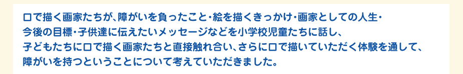 
						口で描く画家たちが、障がいを負ったこと・絵を描くきっかけ・画家としての人生・
						今後の目標・子供達に伝えたいメッセージなどを小学校児童たちに話し、
						子どもたちに口で描く画家たちと直接触れ合い、さらに口で描いていただく体験を通して、
						障がいを持つということについて考えていただきました。
						