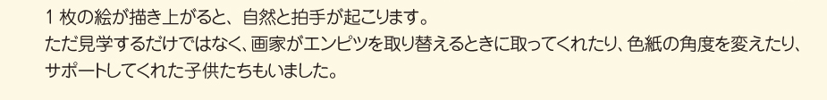 
						1枚の絵が描き上がると、自然と拍手が起こります。
						ただ見学するだけではなく、画家がエンピツを取り替えるときに取ってくれたり、
						色紙の角度を変えたり、サポートしてくれた子供たちもいました。
						