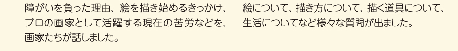 
						■席につき、画家の話を聞きます
						障がいを負った理由、絵を描き始めるきっかけ、
						プロの画家として活躍する現在の苦労などを、
						画家たちが話しました。
						■子ども達からの質問
						絵について、描き方について、描く道具について、
						生活についてなど様々な質問が出ました。
						