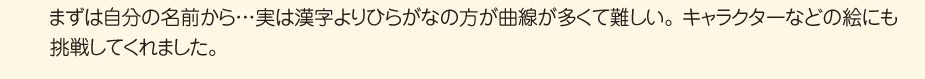 
						■口で描く体験
						まずは自分の名前から、、、実は漢字よりひらがなの方が曲線が多くて難しい。
						キャラクターなどの絵にも挑戦してくれました。
						