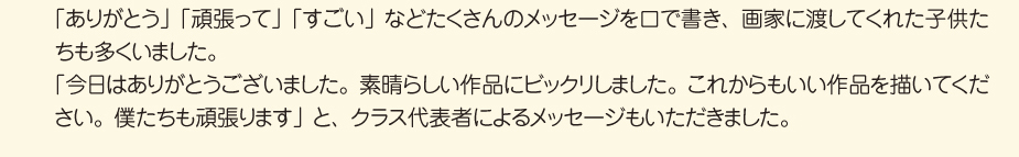 
						■画家たちにメッセージ
						「ありがとう」「頑張って」「すごい」などたくさんのメッセージを口で書き、
						画家に渡してくれた子供たちも多くいました。
						「今日はありがとうございました。素晴らしい作品にビックリしました。
						これからもいい作品を描いてください。僕たちも頑張ります」と、
						クラス代表者によるメッセージもいただきました。
						