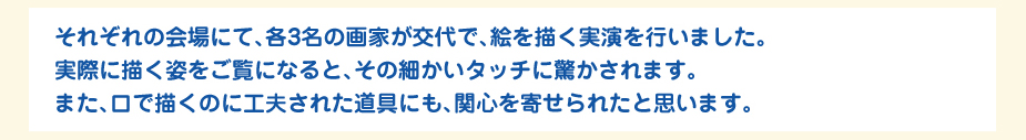 
						それぞれの会場にて、各3名の画家が交代で、絵を描く実演を行いました。
						実際に描く姿をご覧になると、その細かいタッチに驚かされます。
						また、口で描くのに工夫された道具にも、関心を寄せられたと思います。
						