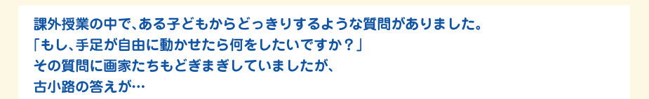 
						課外授業の中で、ある子どもからどっきりするような質問がありました。
						「もし、手足が自由に動かせたら何をしたいですか？」
						その質問に画家たちもどぎまぎしていましたが、
						古小路の答えが…
						