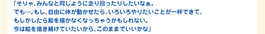 
						「そりゃ、みんなと同じように走り回ったりしたいなぁ。
						でも…。もし、自由に体が動かせたら、いろいろやりたいことが一杯できて、
						もしかしたら絵を描かなくなっちゃうかもしれない。
						今は絵を描き続けていたいから、このままでいいかな」
						