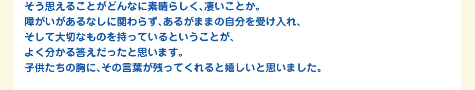 
						そう思えることがどんなに素晴らしく、凄いことか。
						障がいがあるなしに関わらず、あるがままの自分を受け入れ、
						そして大切なものを持っているということが、
						よく分かる答えだったと思います。
						子供たちの胸に、その言葉が残ってくれると嬉しいと思いました。
						