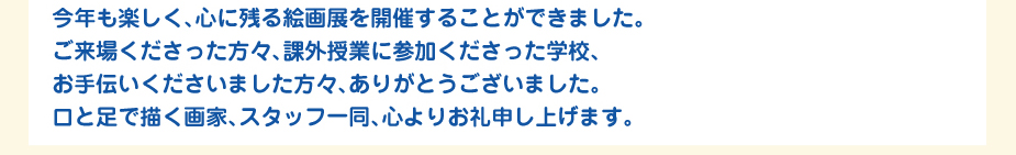 
						今年も楽しく、心に残る絵画展を開催することができました。
						ご来場くださった方々、課外授業に参加くださった学校、お手伝いくださいました方、
						ありがとうございました。
						口と足で描く画家、スタッフ一同、心よりお礼申し上げます。
						